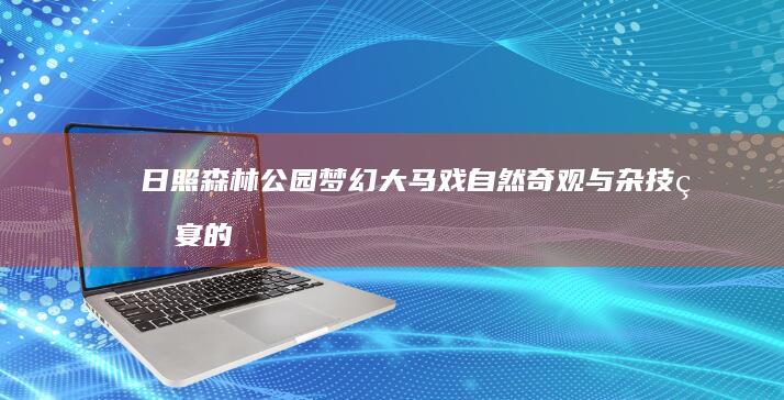 日照森林公园梦幻大马戏：自然奇观与杂技盛宴的浪漫邂逅